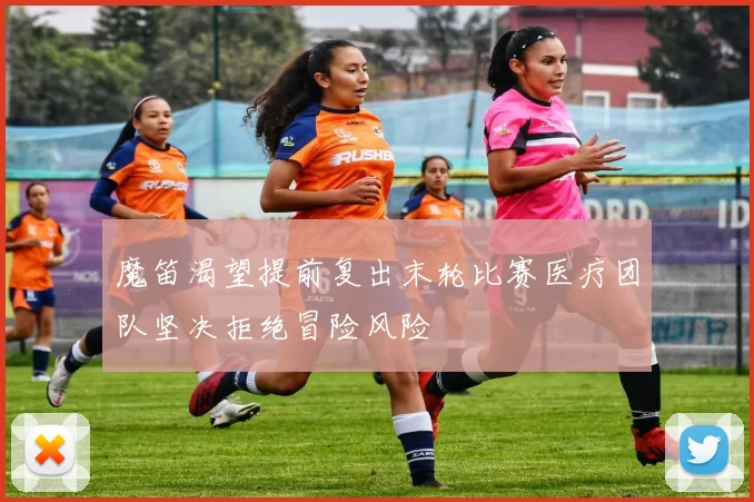魔笛渴望提前复出末轮比赛医疗团队坚决拒绝冒险风险