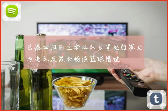 岳鑫回归旧主浙江队分享经验赛后与老队友聚会畅谈篮球情谊