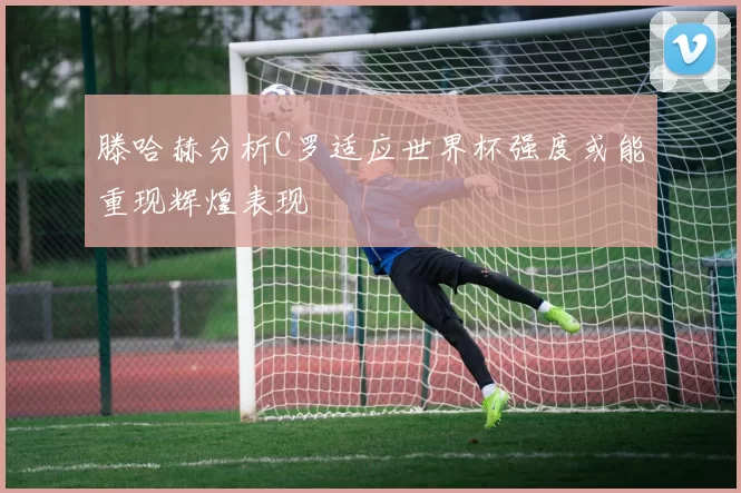 滕哈赫分析C罗适应世界杯强度或能重现辉煌表现