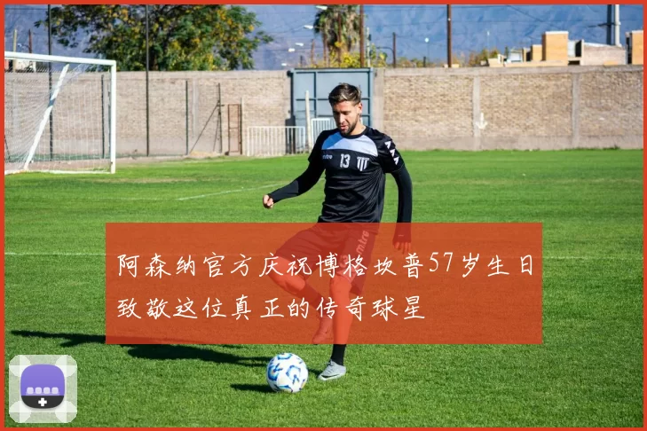 阿森纳官方庆祝博格坎普57岁生日致敬这位真正的传奇球星