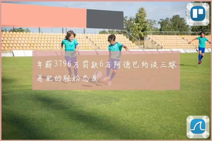 年薪3796万罚款6万阿德巴约谈三球恶犯的轻松态度