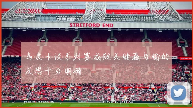 乌度卡谈系列赛成败关键赢与输的反思十分明确