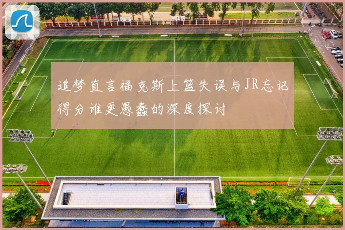 追梦直言福克斯上篮失误与JR忘记得分谁更愚蠢的深度探讨