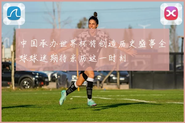 中国承办世界杯将创造历史盛事全球球迷期待亲历这一时刻