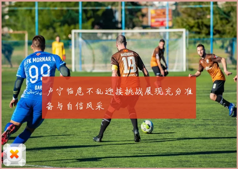 卢宁临危不乱迎接挑战展现充分准备与自信风采
