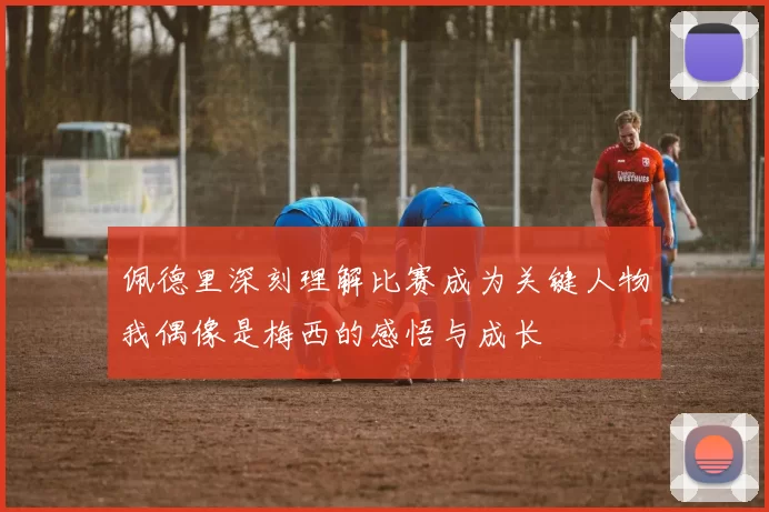 佩德里深刻理解比赛成为关键人物我偶像是梅西的感悟与成长
