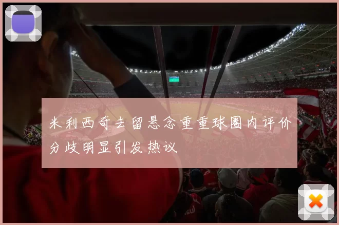 米利西奇去留悬念重重球圈内评价分歧明显引发热议