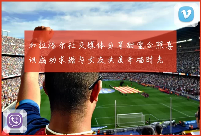 加拉格尔社交媒体分享甜蜜合照喜讯成功求婚与女友共度幸福时光