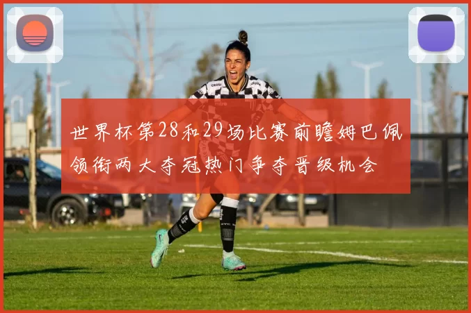 世界杯第28和29场比赛前瞻姆巴佩领衔两大夺冠热门争夺晋级机会