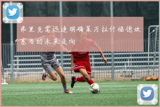 弗里克需迅速明确莱万拉什福德坎塞洛的未来走向