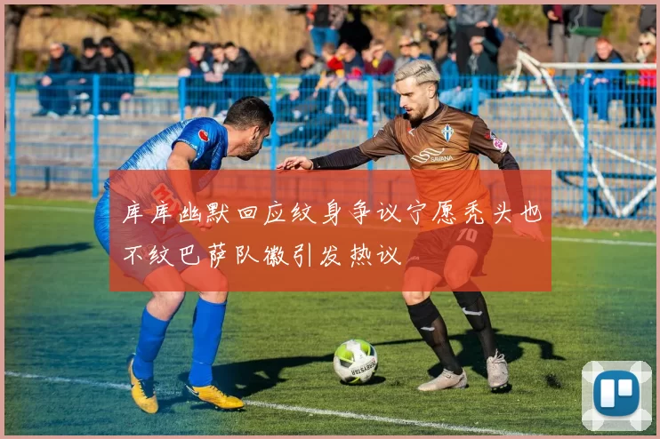 库库幽默回应纹身争议宁愿秃头也不纹巴萨队徽引发热议
