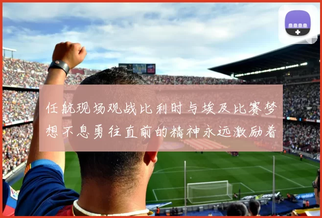 任航现场观战比利时与埃及比赛梦想不息勇往直前的精神永远激励着我们