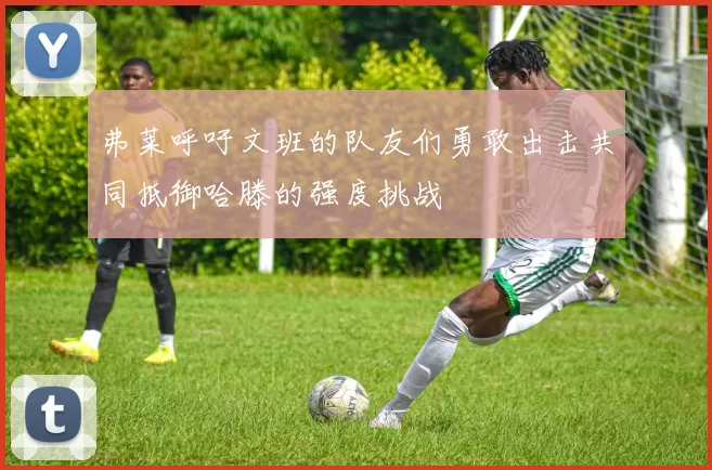 弗莱呼吁文班的队友们勇敢出击共同抵御哈滕的强度挑战