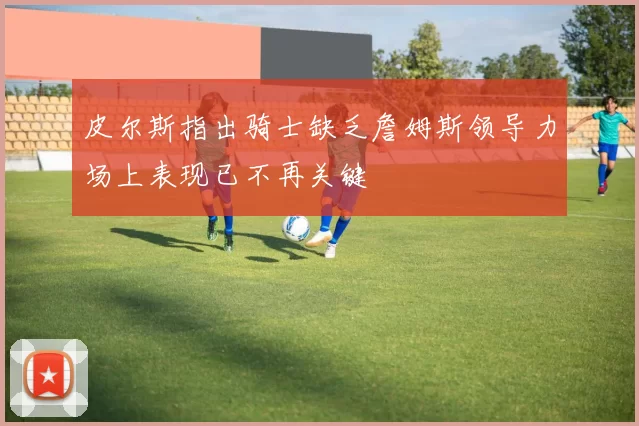 皮尔斯指出骑士缺乏詹姆斯领导力场上表现已不再关键