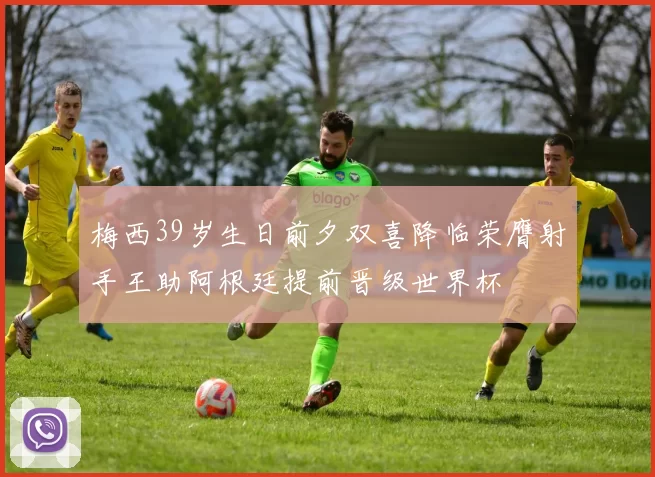 梅西39岁生日前夕双喜降临荣膺射手王助阿根廷提前晋级世界杯
