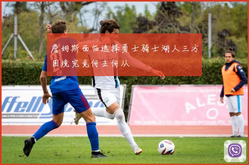 詹姆斯面临选择勇士骑士湖人三方困境究竟何去何从