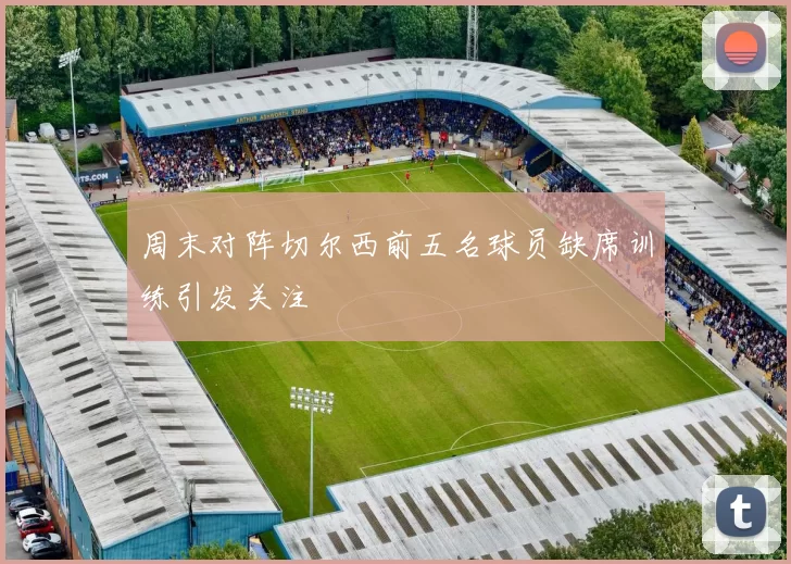 周末对阵切尔西前五名球员缺席训练引发关注