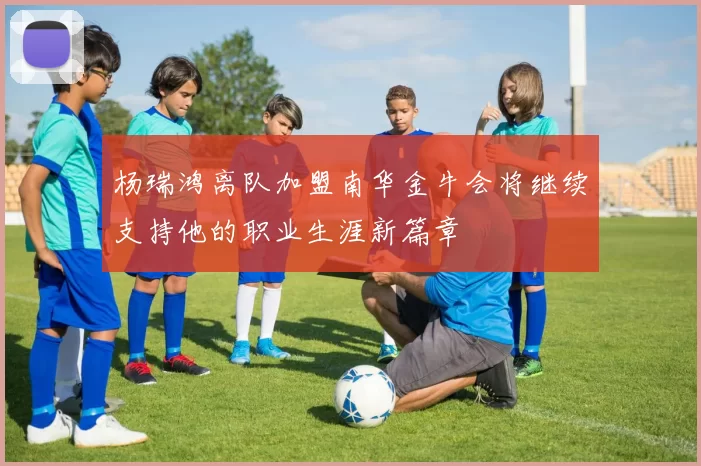 杨瑞鸿离队加盟南华金牛会将继续支持他的职业生涯新篇章