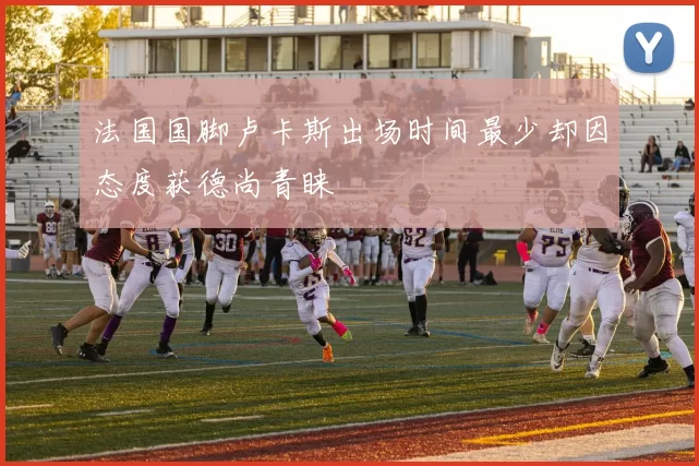 法国国脚卢卡斯出场时间最少却因态度获德尚青睐