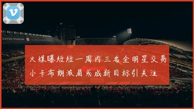 火媒曝短短一周内三名全明星交易小卡布朗浓眉或成新目标引关注