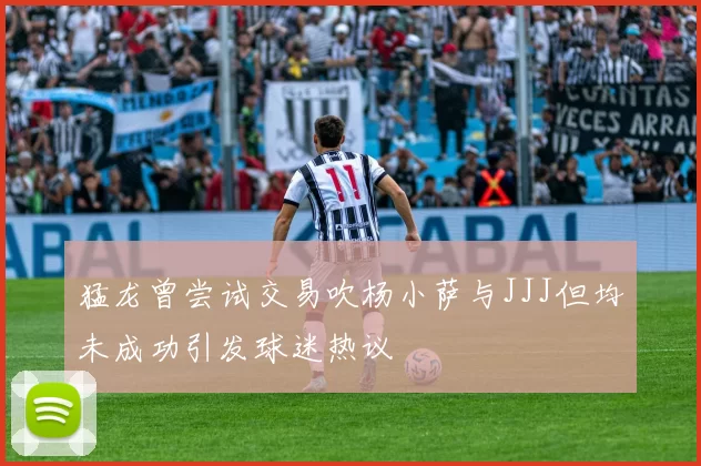 猛龙曾尝试交易吹杨小萨与JJJ但均未成功引发球迷热议